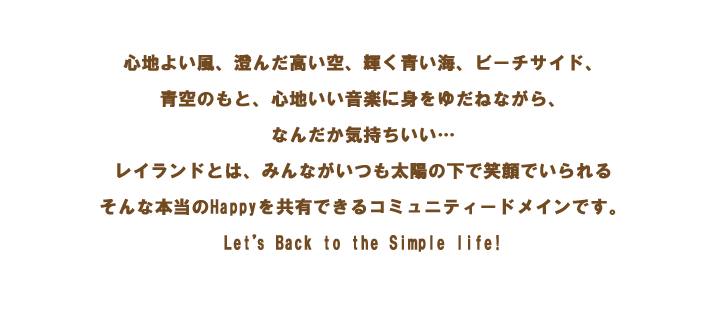 心地よい風、澄んだ高い空、輝く青い海、ビーチサイド、青空のもと心地いい音楽に身をゆだねながら、なんだか気持ちいい・・・レイランドとは、みんながいつも太陽の下で笑顔でいられるそんな本当のHappyを共有できるコミュニティードメインです。Let’s Back to the Simple life!