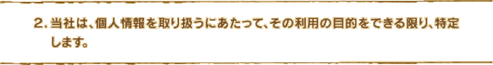 2.当社は、個人情報を取り扱うにあたって、その利用の目的をできる限り、特定します。